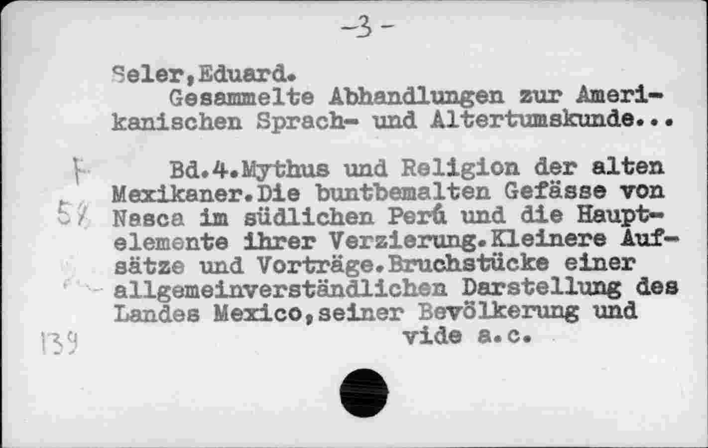 ﻿Selen,Eduard.
Gesammelte Abhandlungen zur Amerikanischen Sprach- und Altertumskunde...
Bd.4.Mythus und Religion der alten Mexikaner•Die buntbemalten Gefässe von 5 Z Nesca im südlichen Perü und die Hauptelemente Ihrer Verzierung.Kleinere Aufsätze und Vorträge. Bruchstücke einer allgemeinverständlichen Darstellung des Landes Mexico,seiner Bevölkerung und vide a.c.